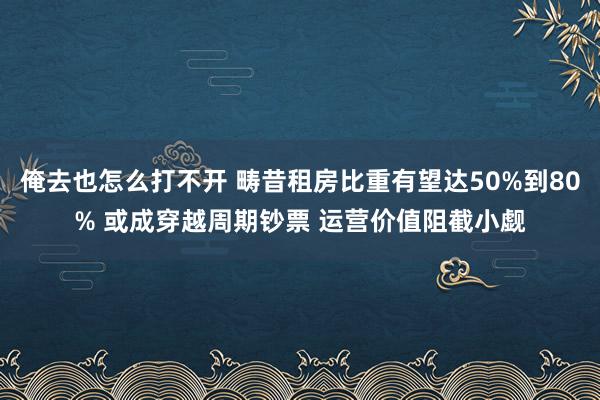 俺去也怎么打不开 畴昔租房比重有望达50%到80% 或成穿越周期钞票 运营价值阻截小觑