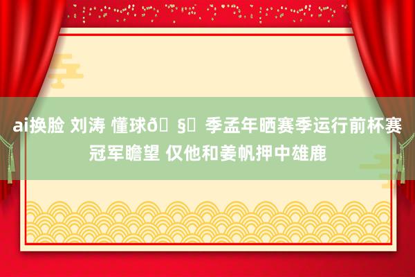 ai换脸 刘涛 懂球🧐季孟年晒赛季运行前杯赛冠军瞻望 仅他和姜帆押中雄鹿