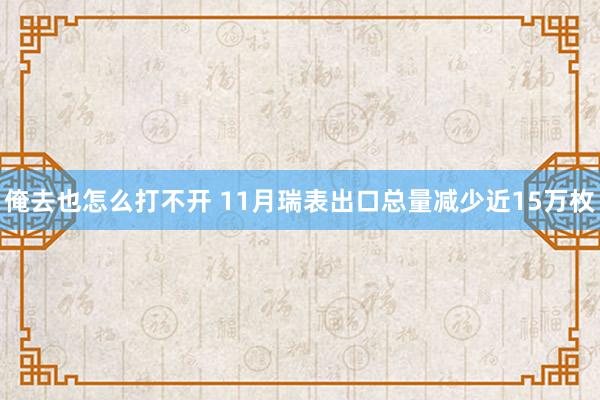 俺去也怎么打不开 11月瑞表出口总量减少近15万枚