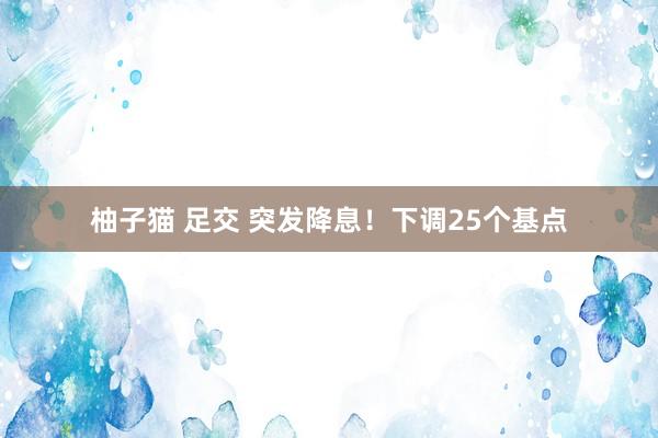 柚子猫 足交 突发降息！下调25个基点