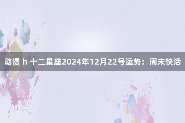 动漫 h 十二星座2024年12月22号运势：周末快活