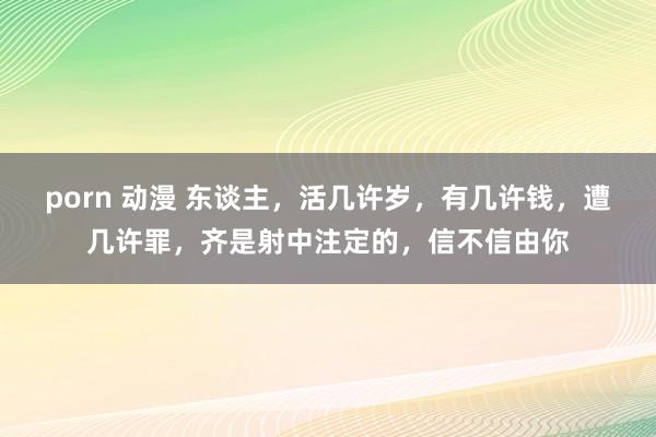 porn 动漫 东谈主，活几许岁，有几许钱，遭几许罪，齐是射中注定的，信不信由你