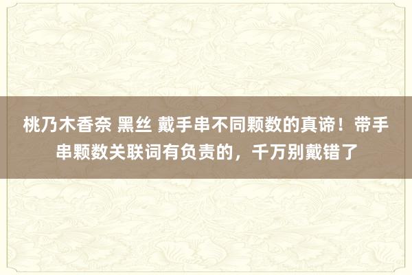 桃乃木香奈 黑丝 戴手串不同颗数的真谛！带手串颗数关联词有负责的，千万别戴错了