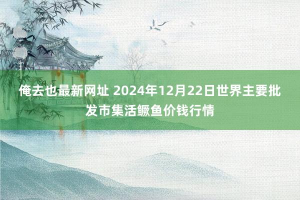 俺去也最新网址 2024年12月22日世界主要批发市集活鳜鱼价钱行情