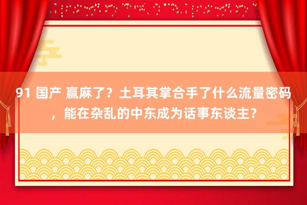 91 国产 赢麻了？土耳其掌合手了什么流量密码，能在杂乱的中东成为话事东谈主？