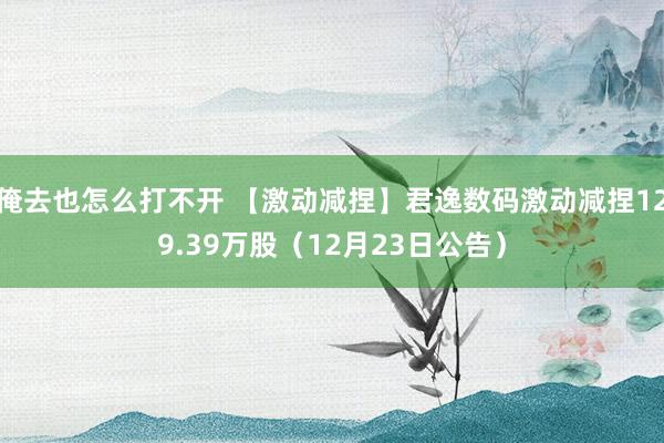 俺去也怎么打不开 【激动减捏】君逸数码激动减捏129.39万股（12月23日公告）