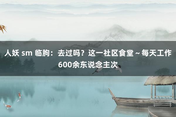 人妖 sm 临朐：去过吗？这一社区食堂～每天工作600余东说念主次