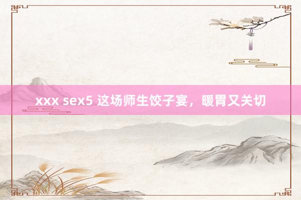 xxx sex5 这场师生饺子宴，暖胃又关切