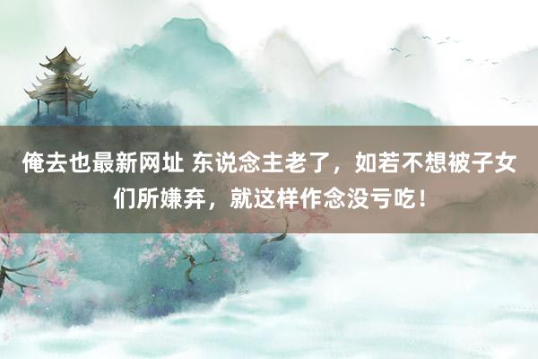 俺去也最新网址 东说念主老了，如若不想被子女们所嫌弃，就这样作念没亏吃！