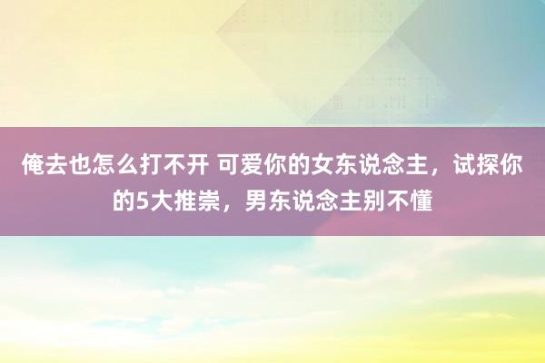 俺去也怎么打不开 可爱你的女东说念主，试探你的5大推崇，男东说念主别不懂