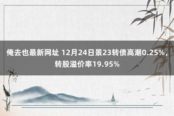 俺去也最新网址 12月24日景23转债高潮0.25%，转股溢价率19.95%