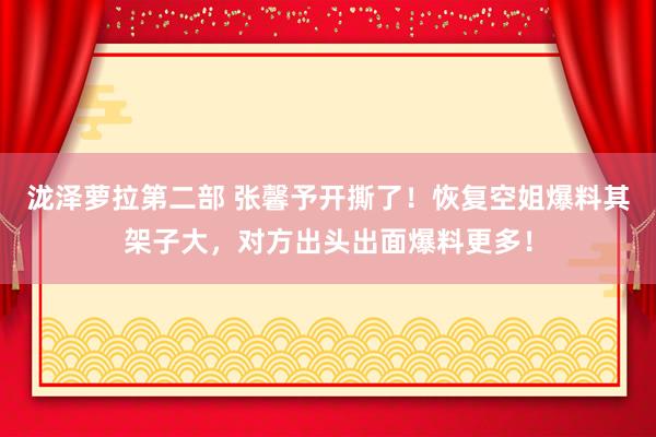 泷泽萝拉第二部 张馨予开撕了！恢复空姐爆料其架子大，对方出头出面爆料更多！