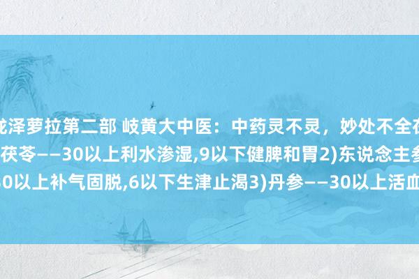 泷泽萝拉第二部 岐黄大中医：中药灵不灵，妙处不全在方，而在药量的调配1)茯苓——30以上利水渗湿，9以下健脾和胃2)东说念主参——30以上补气固脱，6以下生津止渴3)丹参——30以上活血通经，9以下养快慰神4)红花—...