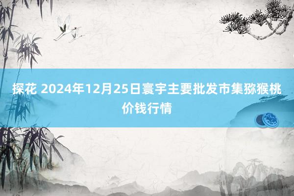 探花 2024年12月25日寰宇主要批发市集猕猴桃价钱行情