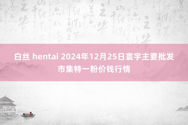 白丝 hentai 2024年12月25日寰宇主要批发市集特一粉价钱行情