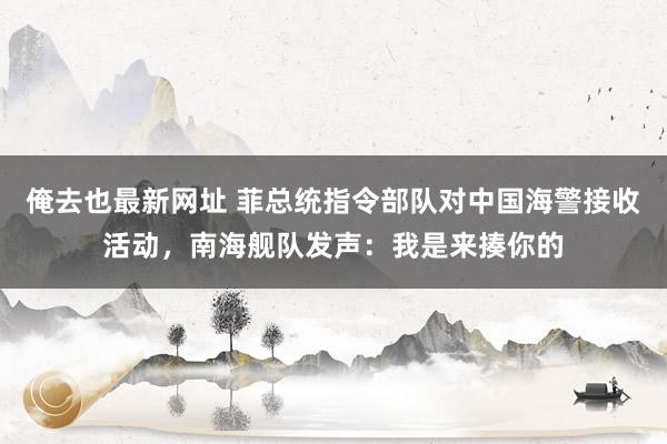 俺去也最新网址 菲总统指令部队对中国海警接收活动，南海舰队发声：我是来揍你的