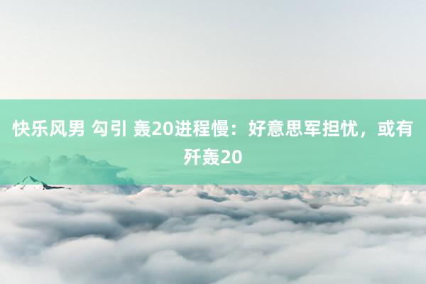 快乐风男 勾引 轰20进程慢：好意思军担忧，或有歼轰20