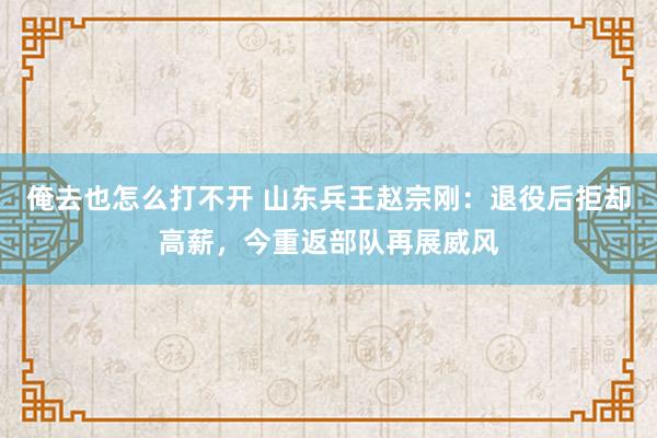 俺去也怎么打不开 山东兵王赵宗刚：退役后拒却高薪，今重返部队再展威风