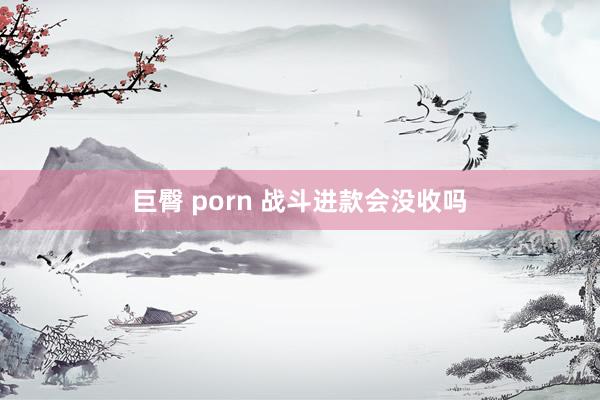 巨臀 porn 战斗进款会没收吗