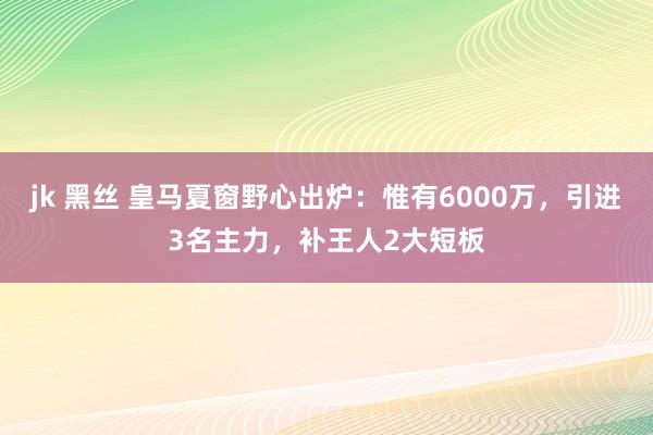 jk 黑丝 皇马夏窗野心出炉：惟有6000万，引进3名主力，补王人2大短板