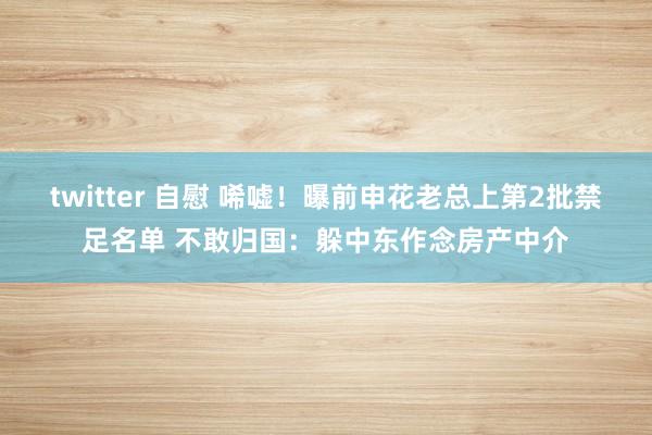 twitter 自慰 唏嘘！曝前申花老总上第2批禁足名单 不敢归国：躲中东作念房产中介