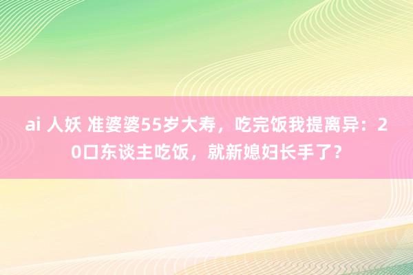 ai 人妖 准婆婆55岁大寿，吃完饭我提离异：20口东谈主吃饭，就新媳妇长手了？