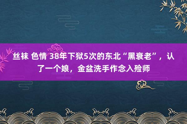 丝袜 色情 38年下狱5次的东北“黑衰老”，认了一个娘，金盆洗手作念入殓师