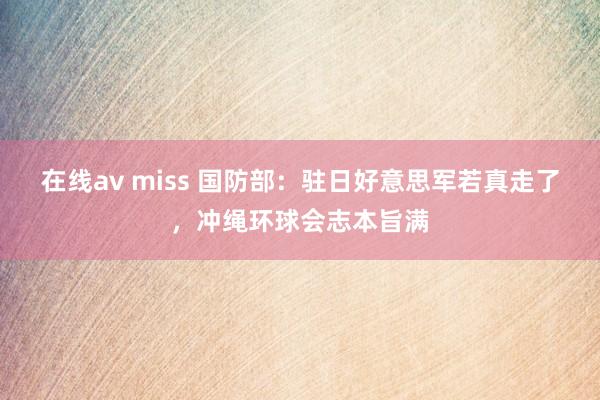 在线av miss 国防部：驻日好意思军若真走了，冲绳环球会志本旨满