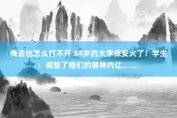 俺去也怎么打不开 54岁的大学保安火了！学生：调整了咱们的精神内讧……