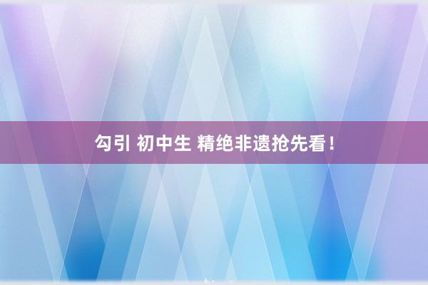 勾引 初中生 精绝非遗抢先看！