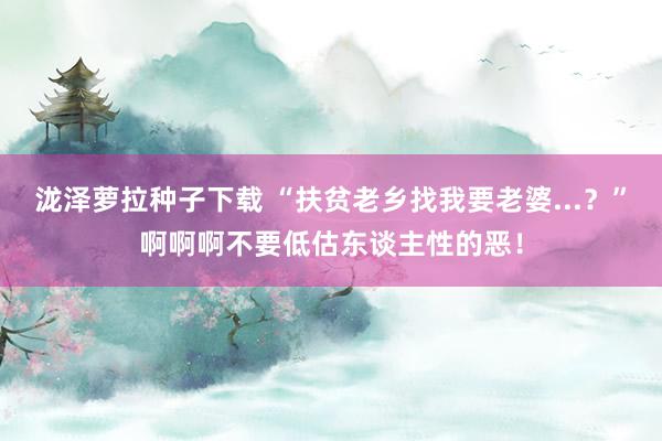 泷泽萝拉种子下载 “扶贫老乡找我要老婆...？”啊啊啊不要低估东谈主性的恶！