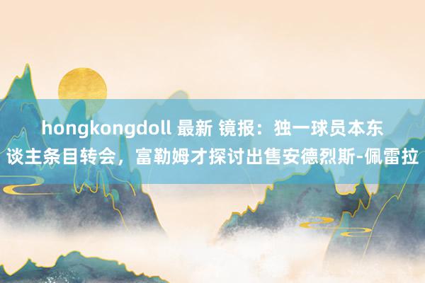 hongkongdoll 最新 镜报：独一球员本东谈主条目转会，富勒姆才探讨出售安德烈斯-佩雷拉