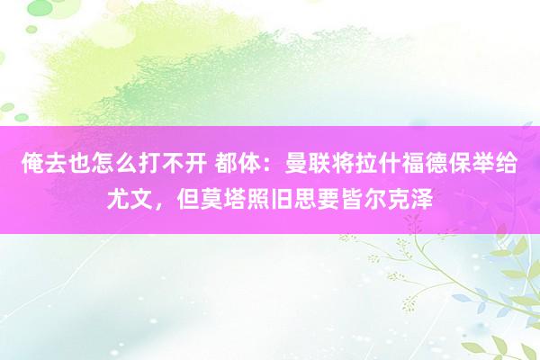 俺去也怎么打不开 都体：曼联将拉什福德保举给尤文，但莫塔照旧思要皆尔克泽