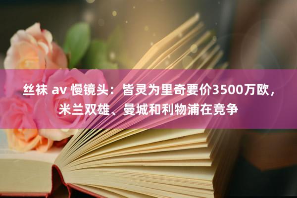 丝袜 av 慢镜头：皆灵为里奇要价3500万欧，米兰双雄、曼城和利物浦在竞争