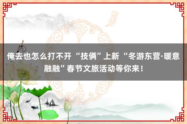 俺去也怎么打不开 “技俩”上新 “冬游东营·暖意融融”春节文旅活动等你来！