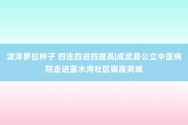 泷泽萝拉种子 四送四进四提高|成武县公立中医病院走进蓝水湾社区银座商城