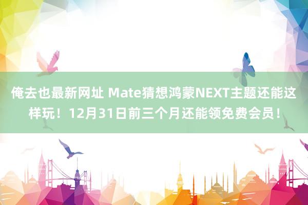 俺去也最新网址 Mate猜想鸿蒙NEXT主题还能这样玩！12月31日前三个月还能领免费会员！