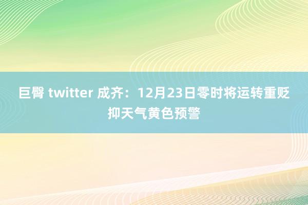 巨臀 twitter 成齐：12月23日零时将运转重贬抑天气黄色预警