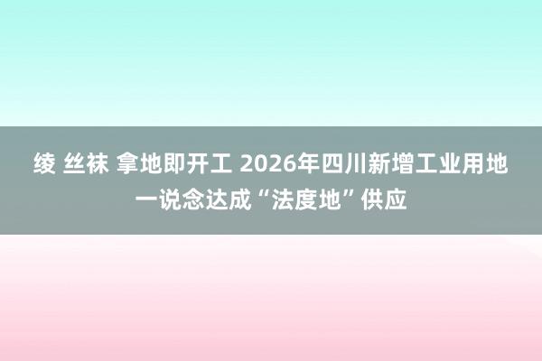 绫 丝袜 拿地即开工 2026年四川新增工业用地一说念达成“法度地”供应