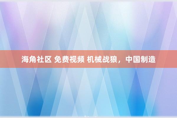 海角社区 免费视频 机械战狼，中国制造