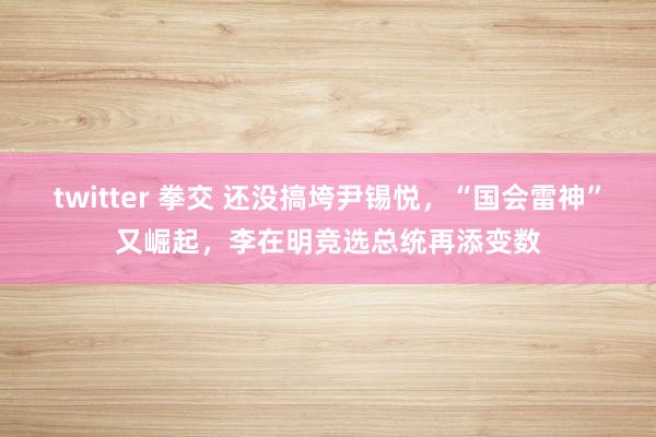 twitter 拳交 还没搞垮尹锡悦，“国会雷神”又崛起，李在明竞选总统再添变数