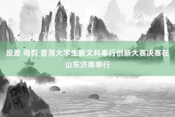 反差 母狗 首届大学生新文科奉行创新大赛决赛在山东济南举行