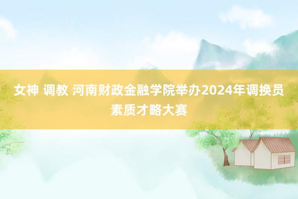 女神 调教 河南财政金融学院举办2024年调换员素质才略大赛