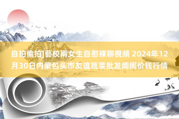 自拍偷拍]藝校兩女生自慰裸聊視頻 2024年12月30日内蒙包头市友谊蔬菜批发阛阓价钱行情