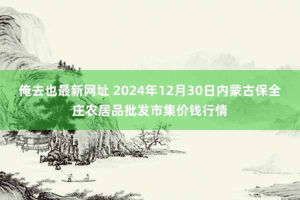 俺去也最新网址 2024年12月30日内蒙古保全庄农居品批发市集价钱行情