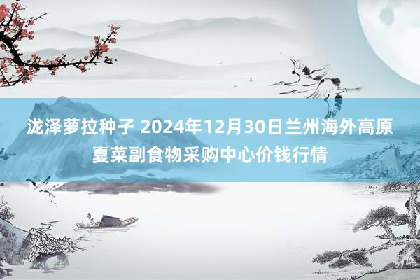 泷泽萝拉种子 2024年12月30日兰州海外高原夏菜副食物采购中心价钱行情