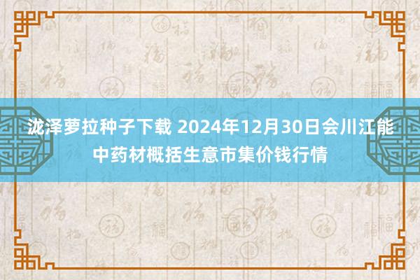 泷泽萝拉种子下载 2024年12月30日会川江能中药材概括生意市集价钱行情