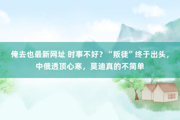 俺去也最新网址 时事不好？“叛徒”终于出头，中俄透顶心寒，莫迪真的不简单