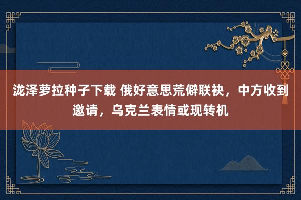 泷泽萝拉种子下载 俄好意思荒僻联袂，中方收到邀请，乌克兰表情或现转机