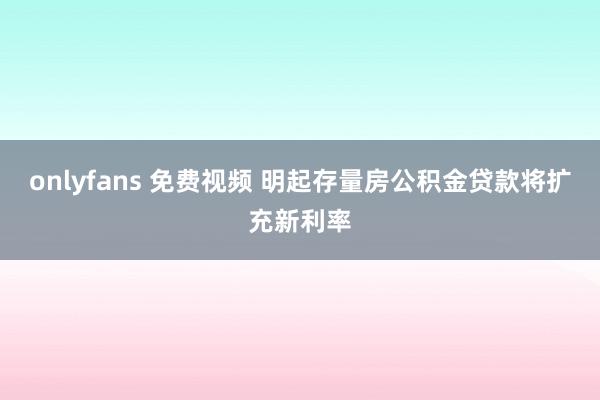 onlyfans 免费视频 明起存量房公积金贷款将扩充新利率